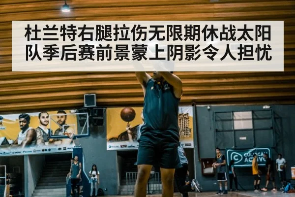 杜兰特右腿拉伤无限期休战太阳队季后赛前景蒙上阴影令人担忧