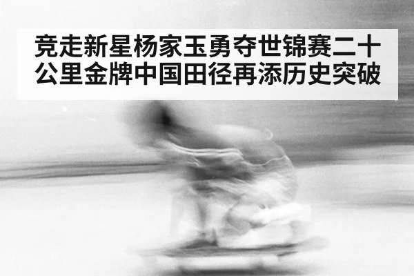 竞走新星杨家玉勇夺世锦赛二十公里金牌中国田径再添历史突破
